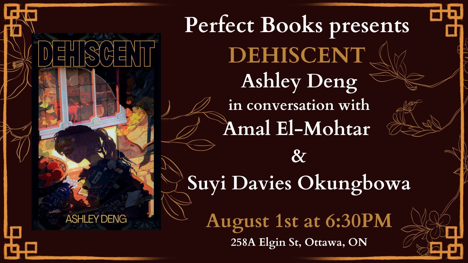 Promotional graphic for the launch of DEHISCENT, a book by Ashley Deng. A pale brown geometric border surrounds a maroon background with images of flowers and leaves, on top of which is the cover of DEHISCENT to the left, depicting the shadow of a feminine figure with a long ponytail against the façade of a colourful house. To the right of it are the words "Perfect Books presents DEHSICENT, Ashley Deng in conversation with Amal El-Mohtar and Suyi Davies Okungbowa, August 1st at 6:30 PM, 258A Elgin St, Ottawa, ON.