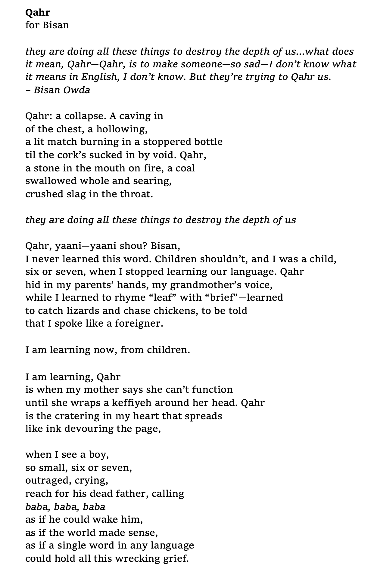 Poem titled "Qahr" opens with an epigraph quoting Bisan Owda, followed by poem text. Text reads as follows: they are doing all these things to destroy the depth of us…what does it mean, Qahr—Qahr, is to make someone—so sad—I don’t know what it means in English, I don’t know. But they’re trying to Qahr us. – Bisan Owda   Qahr: a collapse. A caving in of the chest, a hollowing, a lit match burning in a stoppered bottle til the cork’s sucked in by void. Qahr, a stone in the mouth on fire, a coal swallowed whole and searing, crushed slag in the throat.   they are doing all these things to destroy the depth of us   Qahr, yaani—yaani shou? Bisan, I never learned this word. Children shouldn’t, and I was a child, six or seven, when I stopped learning our language. Qahr hid in my parents’ hands, my grandmother’s voice, while I learned to rhyme “leaf” with “brief”—learned to catch lizards and chase chickens, to be told that I spoke like a foreigner.   I am learning now, from children.   I am learning, Qahr is when my mother says she can’t function until she wraps a keffiyeh around her head. Qahr is the cratering in my heart that spreads like ink devouring the page,   when I see a boy, so small, six or seven,  outraged, crying, reach for his dead father, calling baba, baba, baba as if he could wake him, as if the world made sense, as if a single word in any language could hold all this wrecking grief.