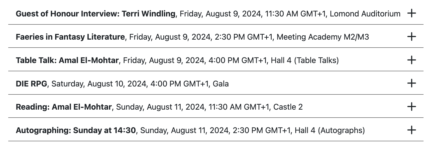 Screenshot of programming items, listed as follows: Friday 9 August 2024 11:30 BST 06:30 GMT-4  Guest of Honour Interview: Terri Windling Lomond Auditorium,Duration: 60 mins 14:30 BST 09:30 GMT-4  Faeries in Fantasy Literature Meeting Academy M2/M3,Duration: 60 mins 16:00 BST 11:00 GMT-4  Table Talk: Amal El-Mohtar Hall 4 (Table Talks),Duration: 60 mins Saturday 10 August 2024 16:00 BST 11:00 GMT-4  DIE RPG Gala,Duration: 60 mins Sunday 11 August 2024 11:30 BST 06:30 GMT-4  Reading: Amal El-Mohtar Castle 2,Duration: 30 mins 14:30 BST 09:30 GMT-4  Autographing: Sunday at 14:30 Hall 4 (Autographs), Duration: 60 mins